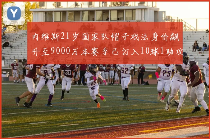 内维斯21岁国家队帽子戏法身价飙升至9000万本赛季已打入10球1助攻