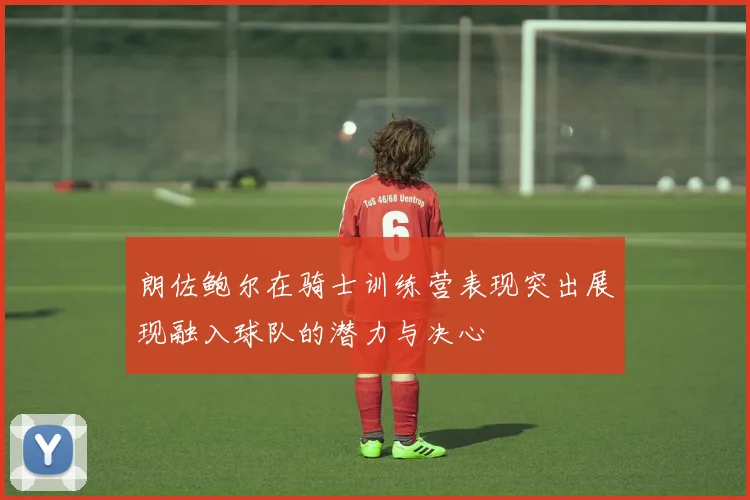 朗佐鲍尔在骑士训练营表现突出展现融入球队的潜力与决心