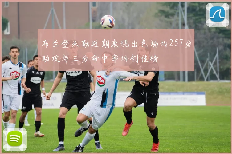 布兰登米勒近期表现出色场均257分助攻与三分命中率均创佳绩