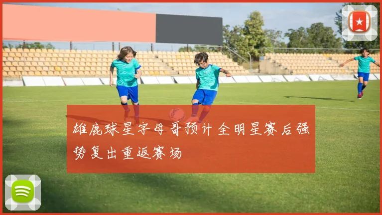 雄鹿球星字母哥预计全明星赛后强势复出重返赛场