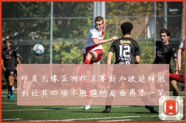 印度无缘亚洲杯正赛新加坡逆转胜利让其四场不胜尴尬局面再添一笔