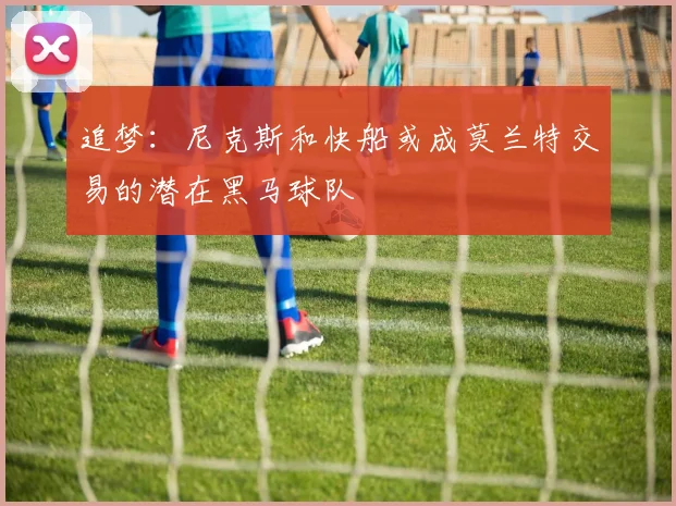 追梦：尼克斯和快船或成莫兰特交易的潜在黑马球队