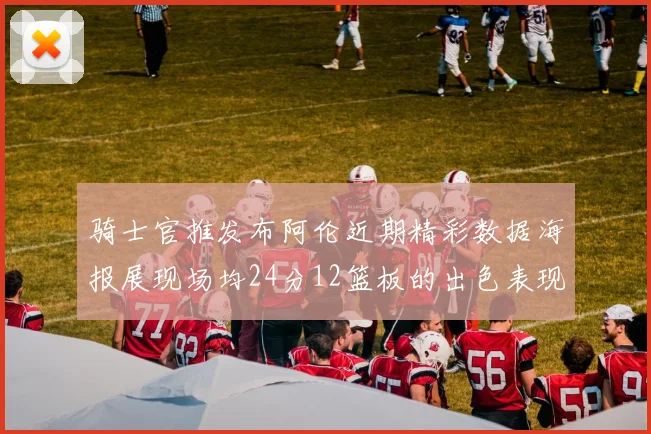 骑士官推发布阿伦近期精彩数据海报展现场均24分12篮板的出色表现