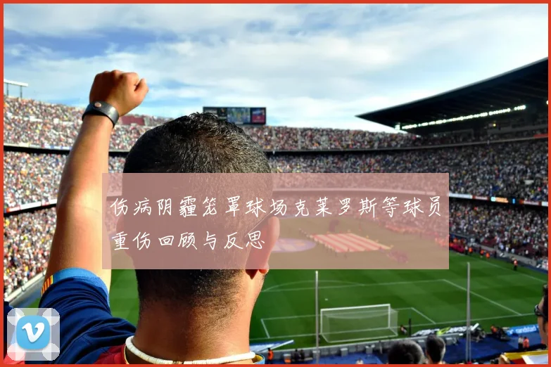 伤病阴霾笼罩球场克莱罗斯等球员重伤回顾与反思