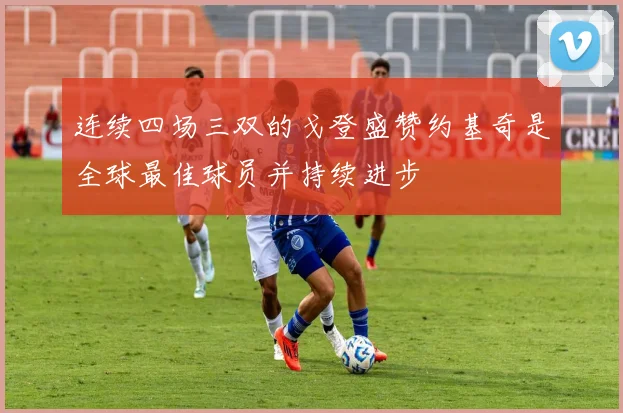 连续四场三双的戈登盛赞约基奇是全球最佳球员并持续进步