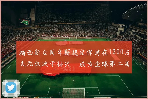梅西新合同年薪稳定保持在1200万美元仅次于孙兴慜成为全球第二高薪球员