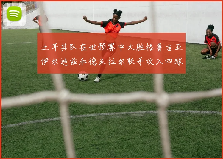 土耳其队在世预赛中大胜格鲁吉亚伊尔迪兹和德米拉尔联手攻入四球