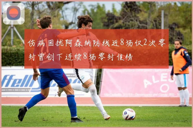 伤病困扰阿森纳防线近8场仅2次零封曾创下连续8场零封佳绩