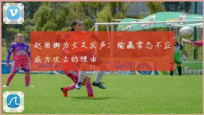赵丽娜为女足发声：输赢常态不应成为攻击的理由