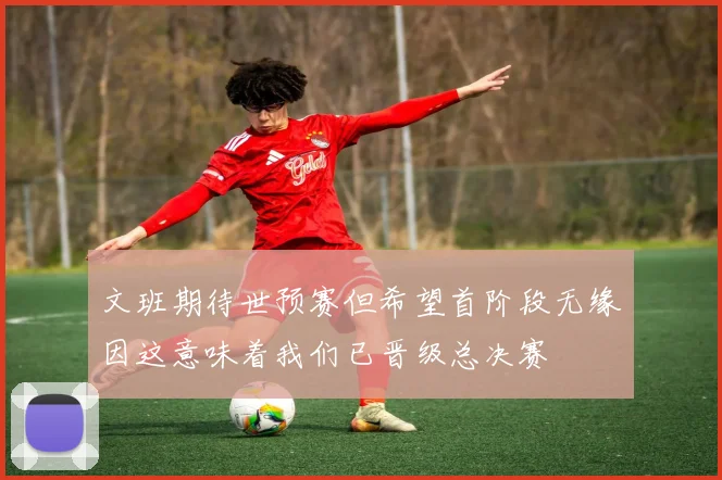 文班期待世预赛但希望首阶段无缘因这意味着我们已晋级总决赛