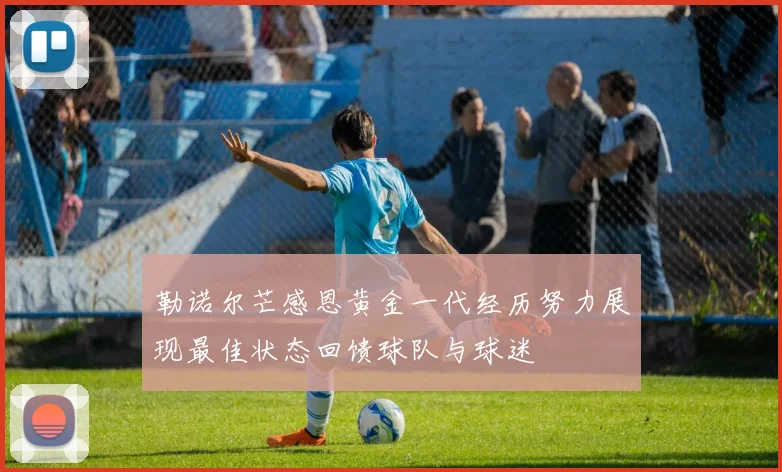 勒诺尔芒感恩黄金一代经历努力展现最佳状态回馈球队与球迷