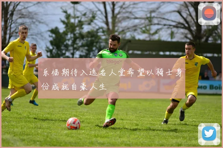 乐福期待入选名人堂希望以骑士身份成就自豪人生
