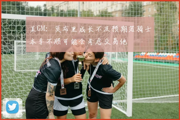 某GM：莫布里成长不及预期若骑士本季不顺可能会考虑交易他