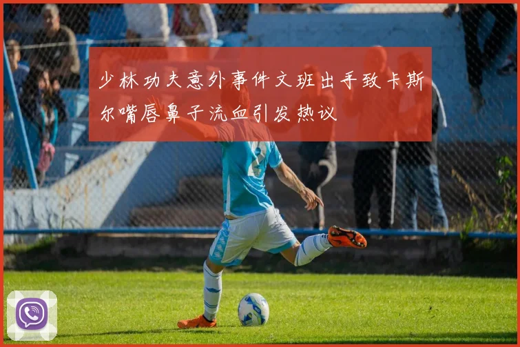 少林功夫意外事件文班出手致卡斯尔嘴唇鼻子流血引发热议