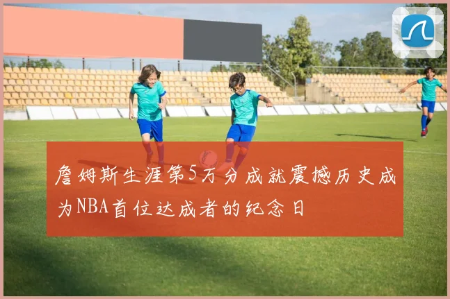 詹姆斯生涯第5万分成就震撼历史成为NBA首位达成者的纪念日