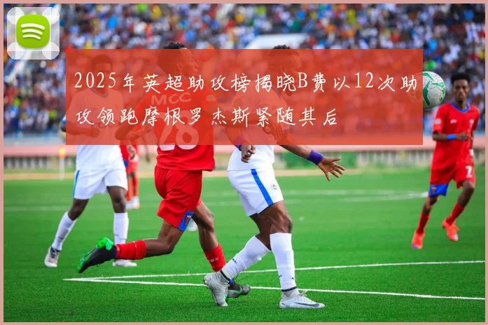 2025年英超助攻榜揭晓B费以12次助攻领跑摩根罗杰斯紧随其后