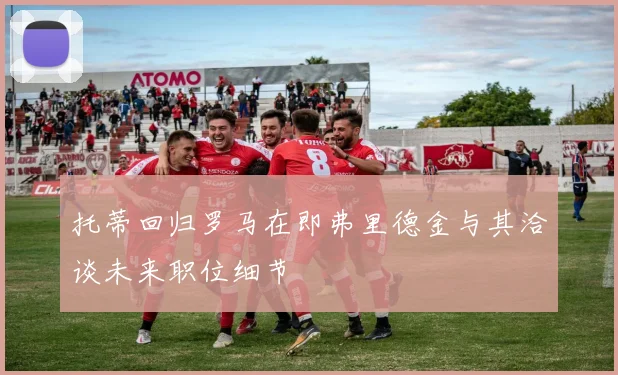 托蒂回归罗马在即弗里德金与其洽谈未来职位细节