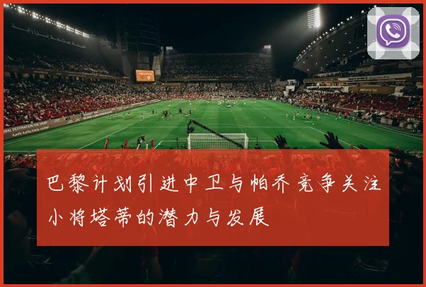 巴黎计划引进中卫与帕乔竞争关注小将塔蒂的潜力与发展