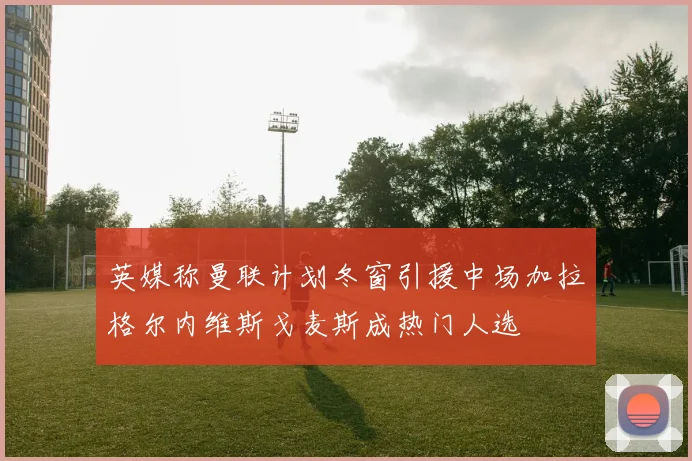 英媒称曼联计划冬窗引援中场加拉格尔内维斯戈麦斯成热门人选