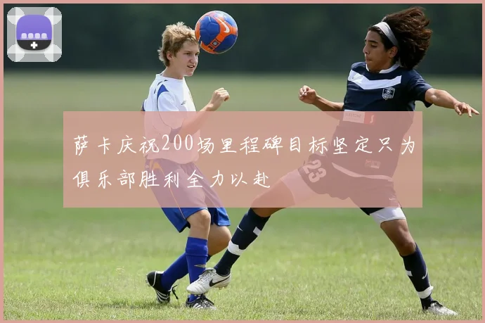 萨卡庆祝200场里程碑目标坚定只为俱乐部胜利全力以赴