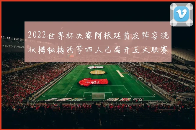 2022世界杯决赛阿根廷首发阵容现状揭秘梅西等四人已离开五大联赛